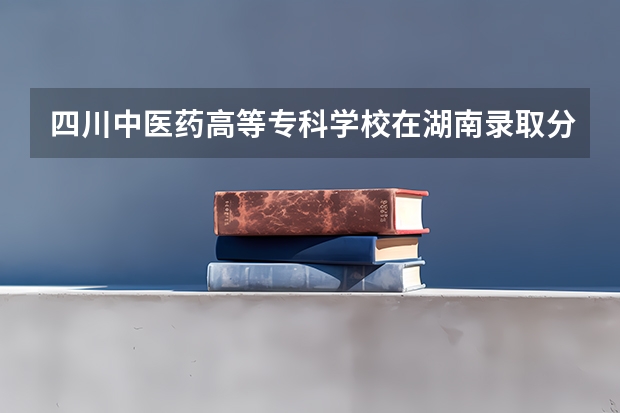 四川中医药高等专科学校在湖南录取分数是多少 四川中医药高等专科学校湖南招多少人