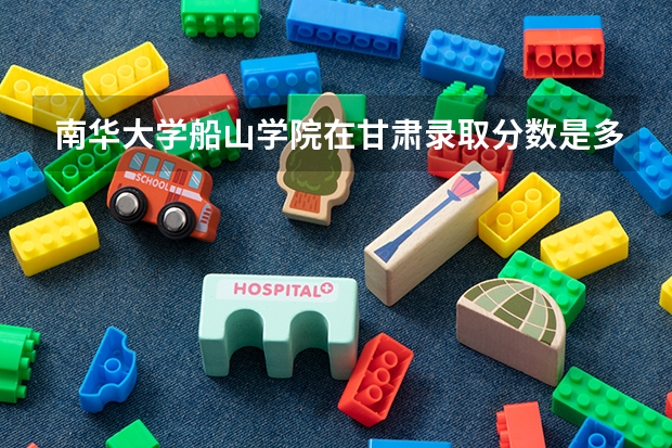 南华大学船山学院在甘肃录取分数是多少 南华大学船山学院甘肃招多少人