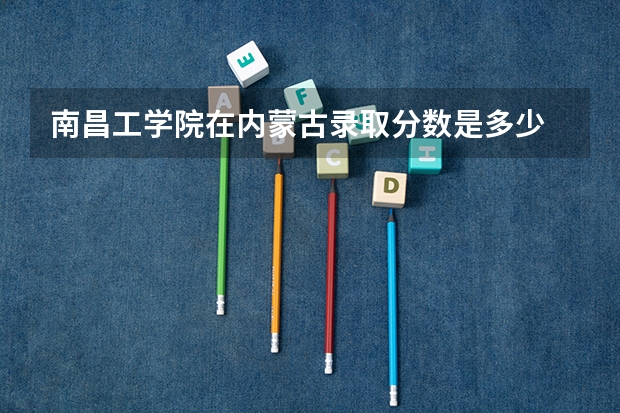 南昌工学院在内蒙古录取分数是多少 南昌工学院内蒙古招多少人