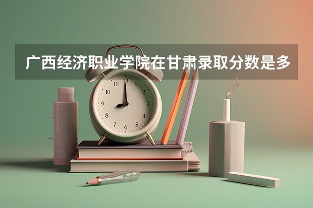 广西经济职业学院在甘肃录取分数是多少 广西经济职业学院甘肃招多少人