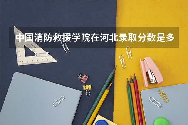 中国消防救援学院在河北录取分数是多少 中国消防救援学院河北招多少人