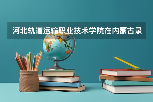 河北轨道运输职业技术学院在内蒙古录取分数是多少 河北轨道运输职业技术学院内蒙古招多少人