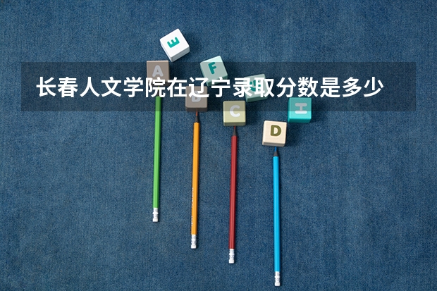 长春人文学院在辽宁录取分数是多少 长春人文学院辽宁招多少人