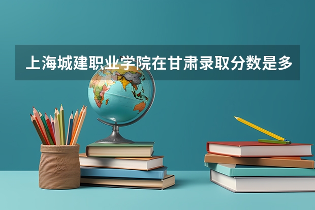 上海城建职业学院在甘肃录取分数是多少 上海城建职业学院甘肃招多少人