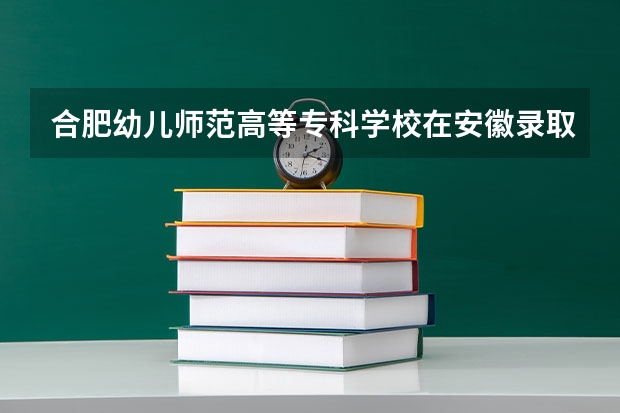 合肥幼儿师范高等专科学校在安徽录取分数是多少 合肥幼儿师范高等专科学校安徽招多少人