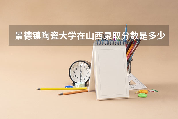 景德镇陶瓷大学在山西录取分数是多少 景德镇陶瓷大学山西招多少人