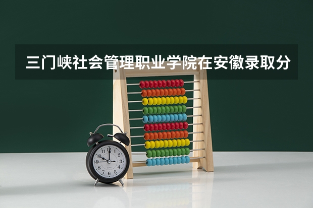 三门峡社会管理职业学院在安徽录取分数是多少 三门峡社会管理职业学院安徽招多少人