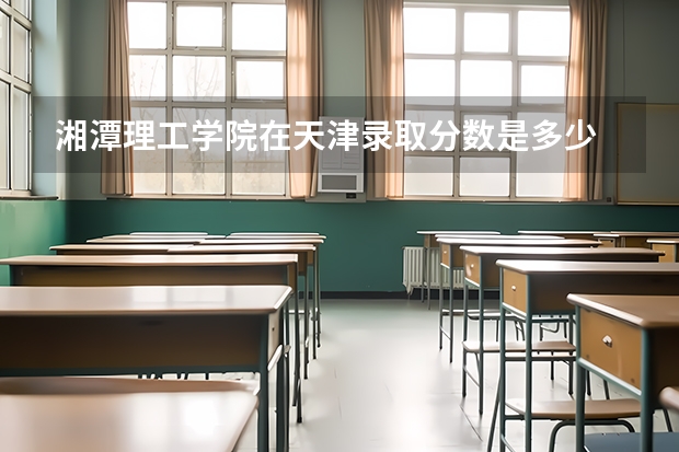 湘潭理工学院在天津录取分数是多少 湘潭理工学院天津招多少人