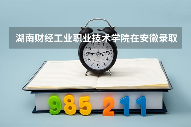 湖南财经工业职业技术学院在安徽录取分数是多少 湖南财经工业职业技术学院安徽招多少人