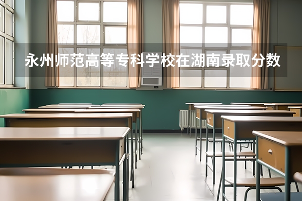 永州师范高等专科学校在湖南录取分数是多少 永州师范高等专科学校湖南招多少人