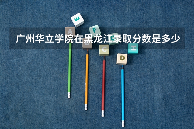 广州华立学院在黑龙江录取分数是多少 广州华立学院黑龙江招多少人