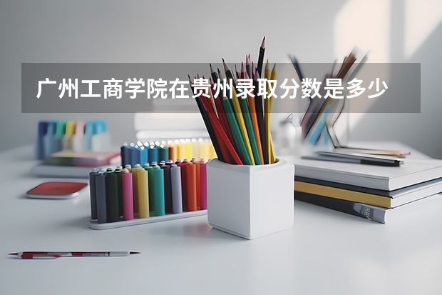 广州工商学院在贵州录取分数是多少 广州工商学院贵州招多少人