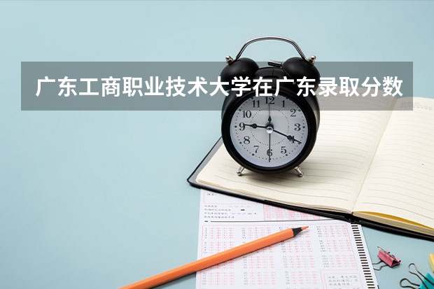 广东工商职业技术大学在广东录取分数是多少 广东工商职业技术大学广东招多少人