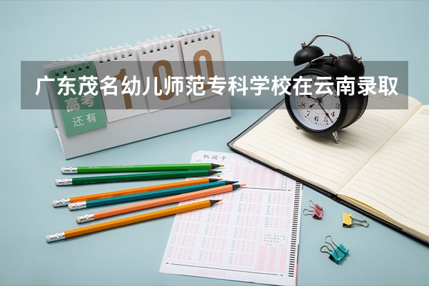 广东茂名幼儿师范专科学校在云南录取分数是多少 广东茂名幼儿师范专科学校云南招多少人