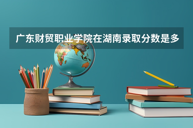 广东财贸职业学院在湖南录取分数是多少 广东财贸职业学院湖南招多少人