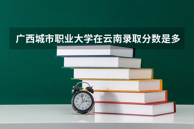 广西城市职业大学在云南录取分数是多少 广西城市职业大学云南招多少人