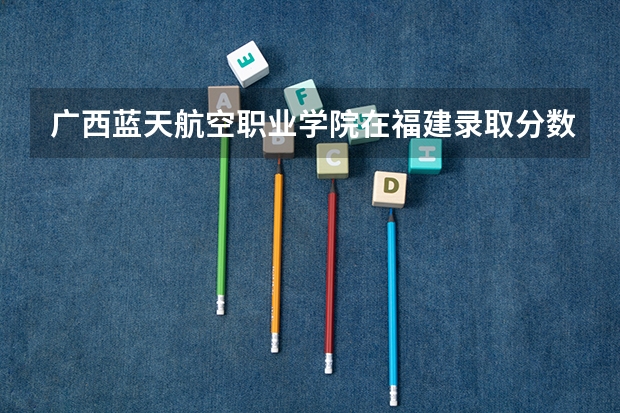 广西蓝天航空职业学院在福建录取分数是多少 广西蓝天航空职业学院福建招多少人