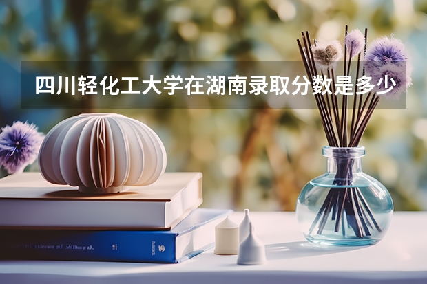 四川轻化工大学在湖南录取分数是多少 四川轻化工大学湖南招多少人