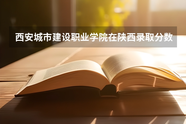 西安城市建设职业学院在陕西录取分数是多少 西安城市建设职业学院陕西招多少人