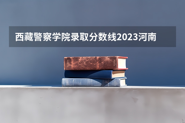 西藏警察学院录取分数线2023河南 2023年各省高考警察院校录取分数线一览表