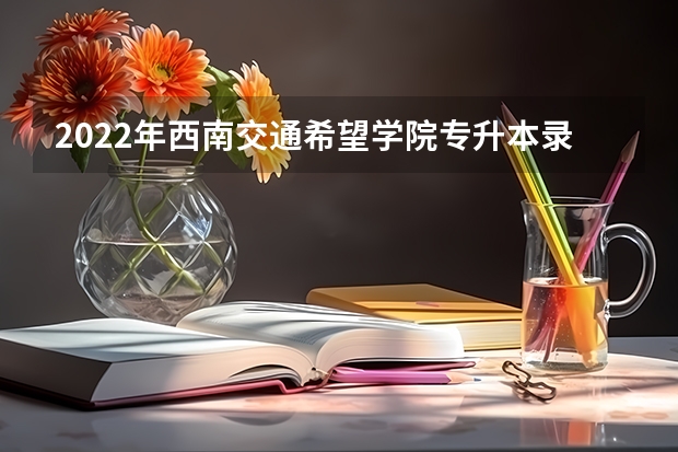 2022年西南交通希望学院专升本录取线多少