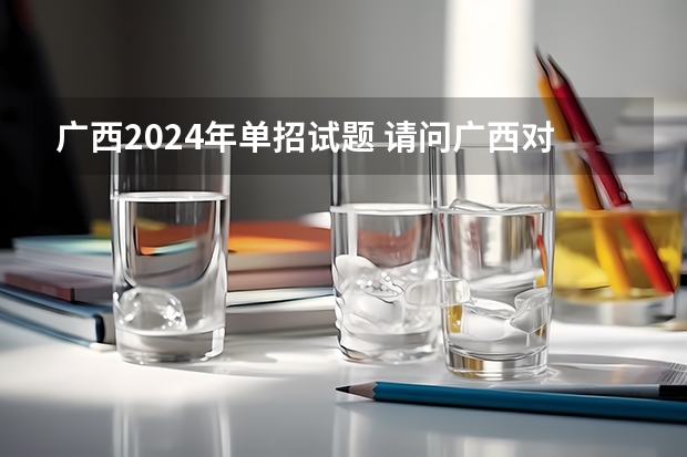 广西2024年单招试题 请问广西对口单招试题那里有啊?