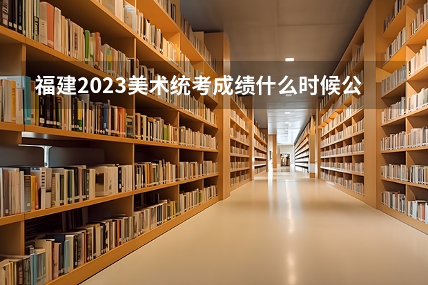 福建2023美术统考成绩什么时候公布?