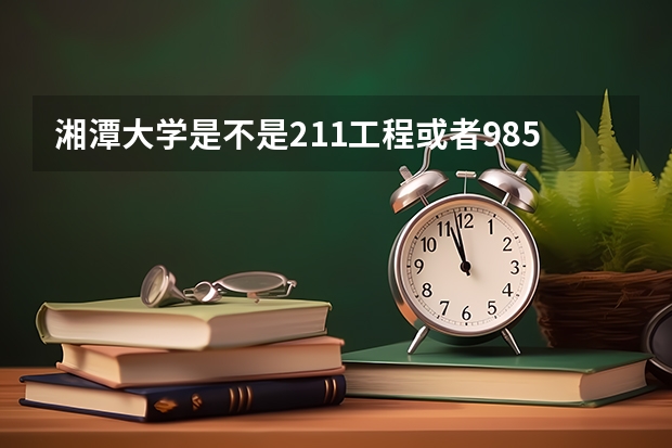 湘潭大学是不是211工程或者985工程（湖南211大学排名）