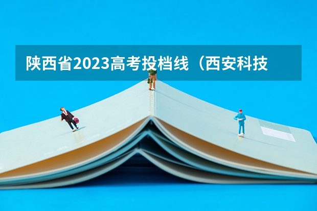 陕西省2023高考投档线（西安科技大学投档线）