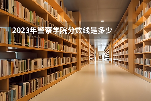 2023年警察学院分数线是多少