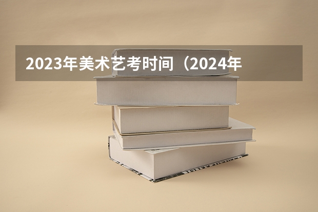 2023年美术艺考时间（2024年艺考的时间安排是怎样的？）
