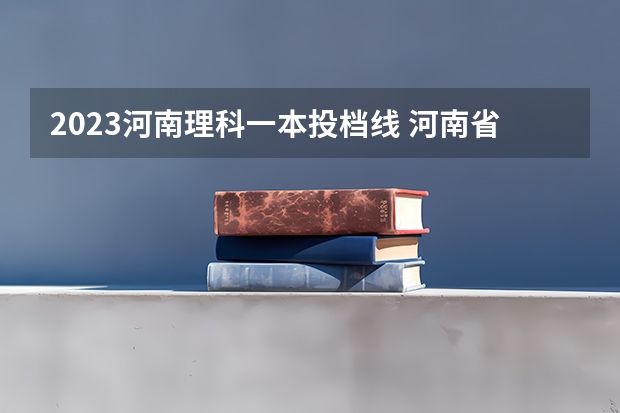 2023河南理科一本投档线 河南省2023年高考投档线