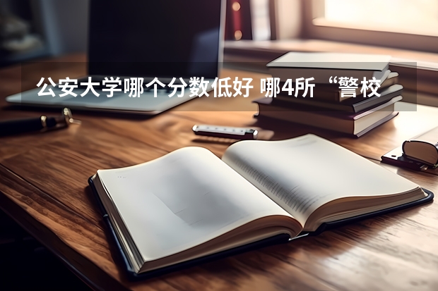 公安大学哪个分数低好 哪4所“警校”，录取分数不高，很值得报考