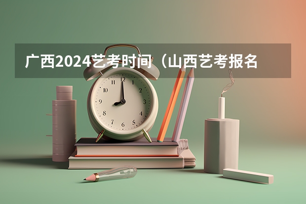 广西2024艺考时间（山西艺考报名时间2023）