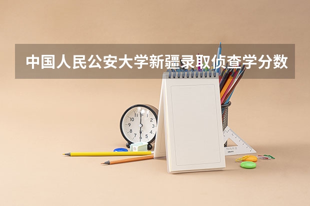 中国人民公安大学新疆录取侦查学分数线（新疆警察学院湖南招生分数线）