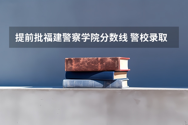 提前批福建警察学院分数线 警校录取分数线