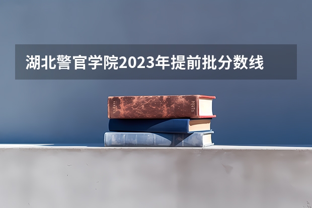 湖北警官学院2023年提前批分数线（湖北警察警官学院分数线）