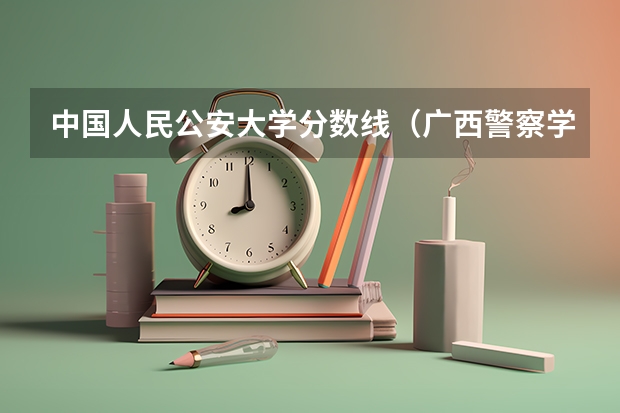 中国人民公安大学分数线（广西警察学院分数线）