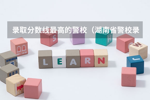 录取分数线最高的警校(湖南省警校录取分数线2023)