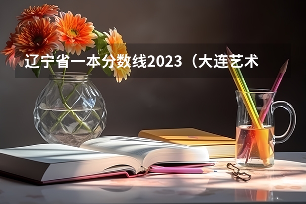 辽宁省一本分数线2023（大连艺术学院2023录取分数线）