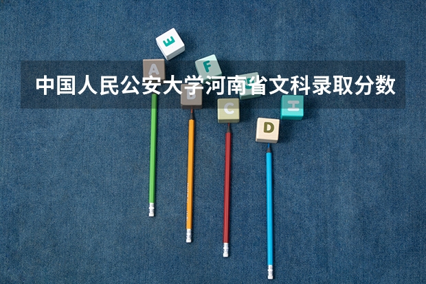 中国人民公安大学河南省文科录取分数线？（中国公安大学录取分数线）