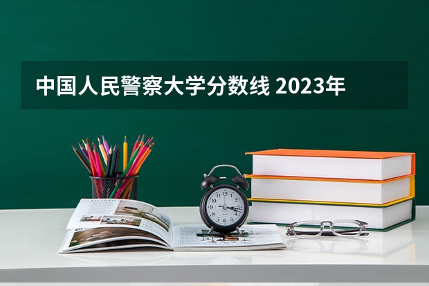 中国人民警察大学分数线 2023年各省警校分数线