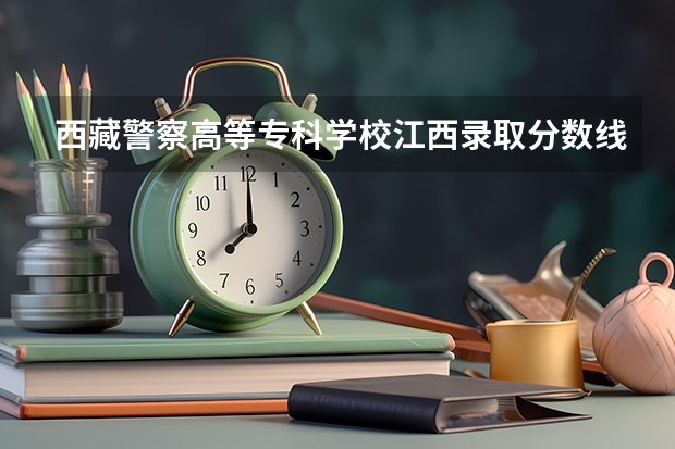 西藏警察高等专科学校江西录取分数线(西藏警官高等专科学校分数线)