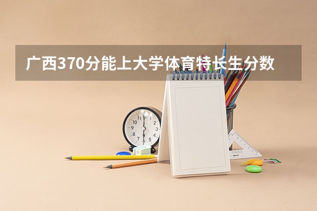 广西370分能上大学体育特长生分数线(广西体育高等专科学校对口录取分数线)