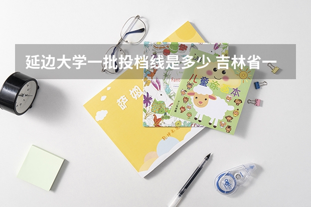 延边大学一批投档线是多少 吉林省一批次a段各高校投档分数线