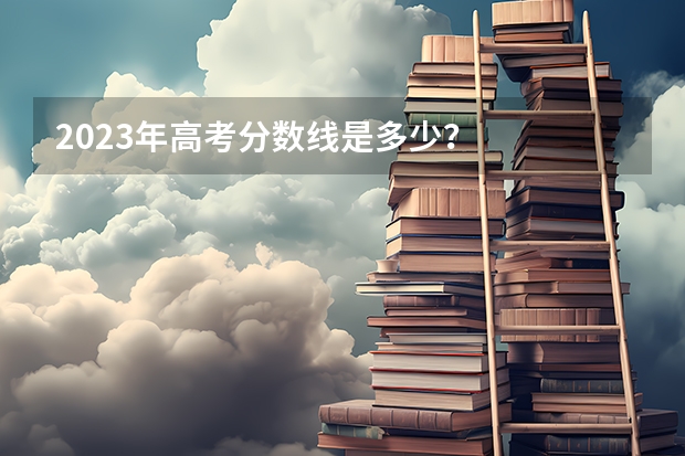2023年高考分数线是多少？