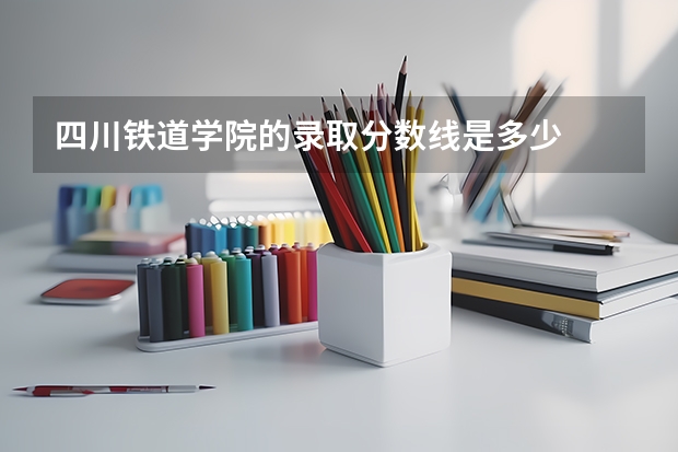 四川铁道学院的录取分数线是多少