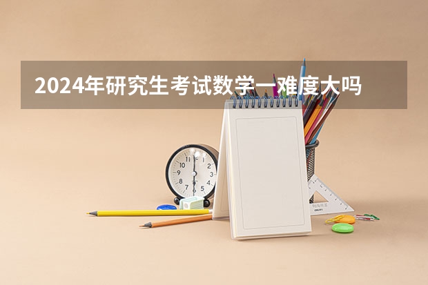 2024年研究生考试数学一难度大吗？