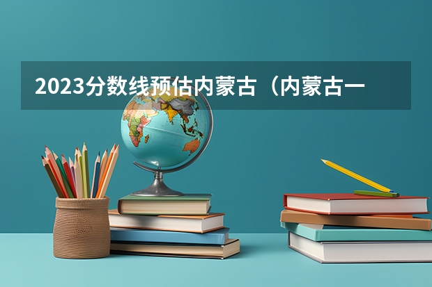 2023分数线预估内蒙古（内蒙古一本分数线2023预估）