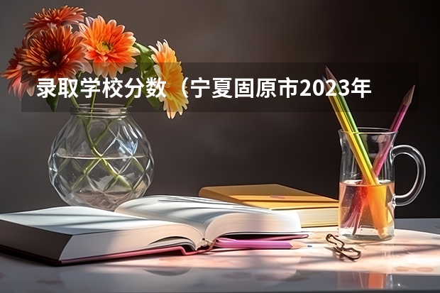 录取学校分数(宁夏固原市2023年中考分数线)